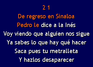 2 1
De regreso en Sinaloa
Pedro le dice a la Ina
Voy viendo que alguien nos sigue
Ya sabes lo que hay qw hacer
Saca pues tu metralleta
Y hazlos desaparecer