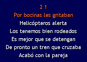 2 1
Por bocinas les gritaban
Helicdpteros alerta
Los tenemos bien rodeados
Es mejor que se detengan
De pronto un tren que cruzaba
Acabc') con la pareja