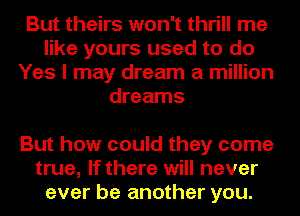 But theirs won't thrill me
like yours used to do
Yes I may dream a million
dreams

But how could they come
true, If there will never
ever be another you.