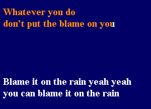 Whatever you do
don't put the blame on you

Blame it on the rain yeah yeah
you can blame it on the rain