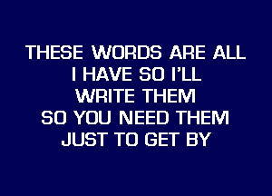THESE WORDS ARE ALL
I HAVE SO I'LL
WRITE THEM

SO YOU NEED THEM
JUST TO GET BY