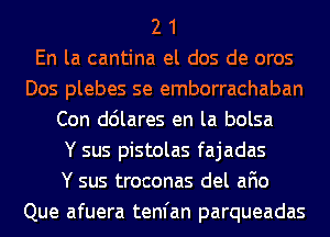 2 1
En la cantina el dos de oros
Dos plebes se emborrachaban
Con ddlares en la bolsa
Y sus pistolas fajadas
Y sus troconas del afio
Que afuera tenfan parqueadas