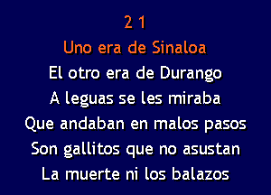 2 1
Uno era de Sinaloa
El otro era de Durango
A leguas se les miraba
Que andaban en malos pasos
Son gallitos que no asustan
La muerte ni los balazos