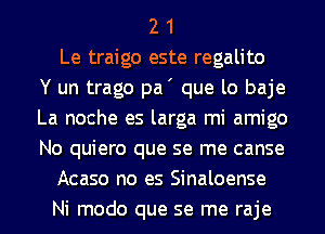 2 1
Le traigo este regalito
Y un trago pa' que lo baje
La noche es larga mi amigo
No quiero que se me canse
Acaso no es Sinaloense
Ni modo que se me raje