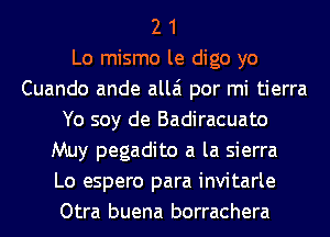 2 1
Lo mismo le digo yo
Cuando ande allai por mi tierra
Yo soy de Badiracuato
Muy pegadito a la sierra
Lo espero para invitarle
Otra buena borrachera