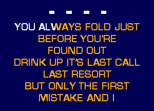 YOU ALWAYS FOLD .JUST
BEFORE YOU'RE
FOUND OUT
DRINK UP IT'S LAST CALL
LAST RESORT
BUT ONLY THE FIRST
MISTAKE AND I