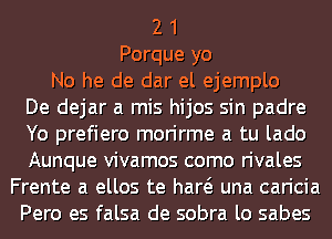 2 1
Porque yo
No he de dar el ejemplo
De dejar a mis hijos sin padre
Yo prefiero morirme a tu lado
Aunque vivamos como rivales
Frente a ellos te haw una caricia
Pero es falsa de sobra lo sabes