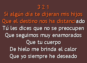 3 2 1
Si algLin dl'a te dijeran mis hijos
Que el destino nos ha distanciado
le les dices que no se preocupen
Que seguimos muy enamorados
Que tu cuerpo
De hielo me brinda el calor
Que yo siempre he deseado