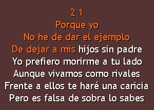 2 1
Porque yo
No he de dar el ejemplo
De dejar a mis hijos sin padre
Yo prefiero morirme a tu lado
Aunque vivamos como rivales
Frente a ellos te haw una caricia
Pero es falsa de sobra lo sabes