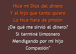 Hice mi Dios del dinero
Y al hijo que tanto quiero
Lo hice fiera de prisidn
gDe qw me sirvid el dinero?
Si termiw limosnero
Mendigando por mi hijo
Compasidn