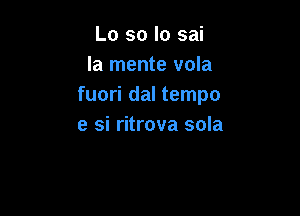 Lo so Io sai
la mente vola
fuori dal tempo

e si ritrova sola