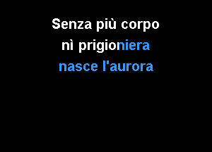 Senza piu corpo
ni prigioniera
nasce l'aurora