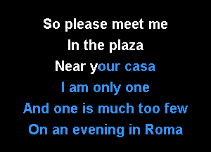 So please meet me
In the plaza
Near your casa

I am only one
And one is much too few
On an evening in Roma