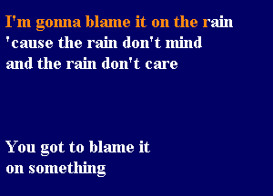 I'm gonna blame it on the rain
'cause the rain don't mind
and the rain don't care

You got to blame it
on something