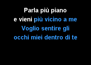 Parla piu piano
e vieni piu vicino a me
Voglio sentire gli

occhi miei dentro di te