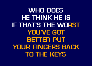 WHO DOES
HE THINK HE IS
IF THAT'S THE WORST
YOU'VE GOT
BETTER PUT
YOUR FINGERS BACK
TO THE KEYS