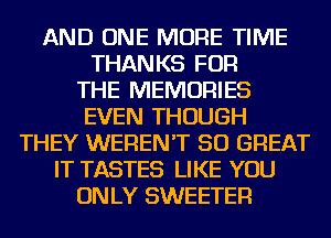 AND ONE MORE TIME
THANKS FOR
THE MEMORIES
EVEN THOUGH
THEY WEREN'T 50 GREAT
IT TASTES LIKE YOU
ONLY SWEETER