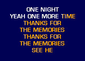 ONE NIGHT
YEAH ONE MORE TIME
THANKS FOR
THE MEMORIES
THANKS FOR
THE MEMORIES
SEE HE