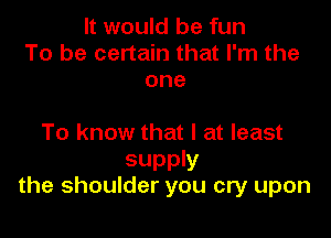 It would be fun
To be certain that I'm the
one

To know that l at least

supply
the shoulder you cry upon
