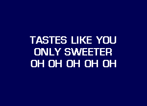 TASTES LIKE YOU
ONLY SWEETER

OH OH OH OH OH