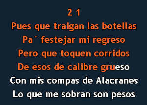 2 1
Pues que traigan las botellas
Pa' festejar mi regreso
Pero que toquen corridos
De esos de calibre grueso
Con mis compas de Alacranes
Lo que me sobran son pesos