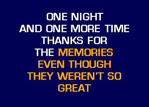 ONE NIGHT
AND ONE MORE TIME
THANKS FOR
THE MEMORIES
EVEN THOUGH
THEY WEREN'T 80

GREAT I