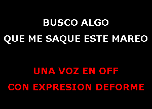 BUSCO ALGO
QUE ME SAQUE ESTE MAREO

UNA VOZ EN OFF
CON EXPRESION DEFORME