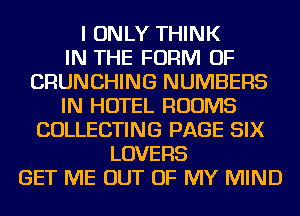 I ONLY THINK
IN THE FORM OF
CRUNCHING NUMBERS
IN HOTEL ROOMS
COLLECTING PAGE SIX
LOVERS
GET ME OUT OF MY MIND