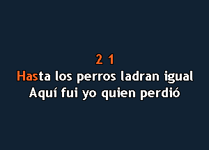 21

Hasta los perros ladran igual
Aqui fui yo quien perdic')