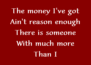 The money I've got

Ain't reason enough

There is someone

With much more
Than I