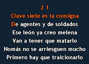 2 1
Clave siete es la consigna
De agentes y de soldados
Ese lec'm ya creo melena
Van a tener que matarlo
Nomais no se arriesguen mucho
Primero hay que traicionarlo