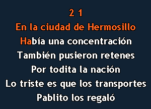 2 1
En la ciudad de Hermosillo
Habia una concentracicin
Tambwn pusieron retenes
Por todita la nacic'm
Lo triste es que los transportes
Pablito los regald