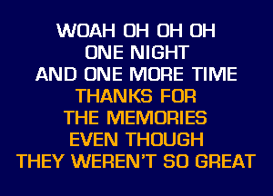 WOAH OH OH OH
ONE NIGHT
AND ONE MORE TIME
THANKS FOR
THE MEMORIES
EVEN THOUGH
THEY WEREN'T 50 GREAT