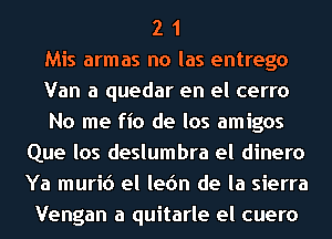 2 1
Mis armas no las entrego
Van a quedar en el cerro
No me fio de los amigos
Que los deslumbra el dinero
Ya muri6 el lec'm de la sierra
Vengan a quitarle el cuero