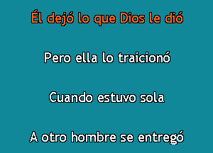 El dej6 lo que Dios le di6

Pero ella lo traicionc')

Cuando estuvo sola

A otro hombre se entregc')