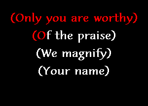 (Only you are worthy)
(Of the praise)

(We magnify)

(Your name)
