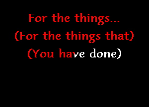 For the things...
(For the things that)

(You have done)