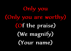 Only you
(Only you are worthy)

(Of the praise)
(We magnify)

(Your name)