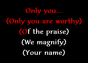 Only you...
(Only you are worthy)

(Of the praise)
(We magnify)

(Your name)