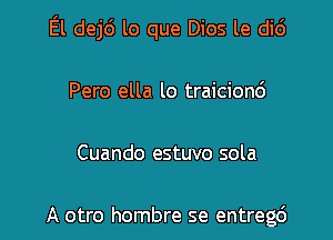 El dej6 lo que Dios le di6

Pero ella lo traicionc')

Cuando estuvo sola

A otro hombre se entregc')