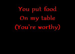 You put food
On my table

(You're worthy)