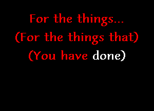 For the things...
(For the things that)

(You have done)