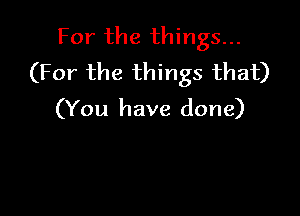 For the things...
(For the things that)

(You have done)