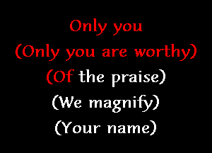 Only you
(Only you are worthy)

(Of the praise)
(We magnify)

(Your name)