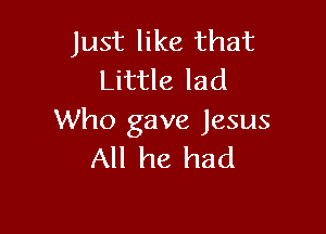 Just like that
Little lad

Who gave Jesus
All he had