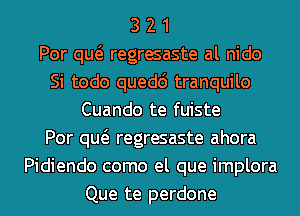 3 2 1
Por qw regresaste al nido
Si todo quedc') tranquilo
Cuando te fuiste
Por qw regresaste ahora
Pidiendo como el que implora
Que te perdone