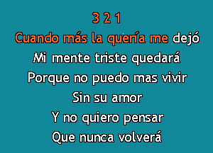 3 2 1
Cuando mas la qu'en'a me dej6
Mi mente triste quedarai
Porque no puedo mas vivir
Sin su amor
Y no quiero pensar
Que nunca volverai