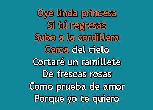 Oye linda princesa
Si tLi regresas
Subo a la cordillera
Cerca del cielo
Cortarci. un ramillete
De frescas rosas

Como prueba de amor
Porque yo te quiero l