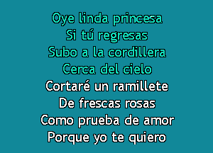 Oye linda princesa
Si tLi regresas
Subo a la cordillera
Cerca del cielo
Cortarci. un ramillete
De frescas rosas

Como prueba de amor
Porque yo te quiero l