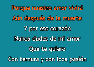 Porque nuestro amor vivirai
Aljn despws de la muerte
Y por eso corazdn
Nunca dudes de mi amor
Que te quiero

Con ternura y con loca pasic'm